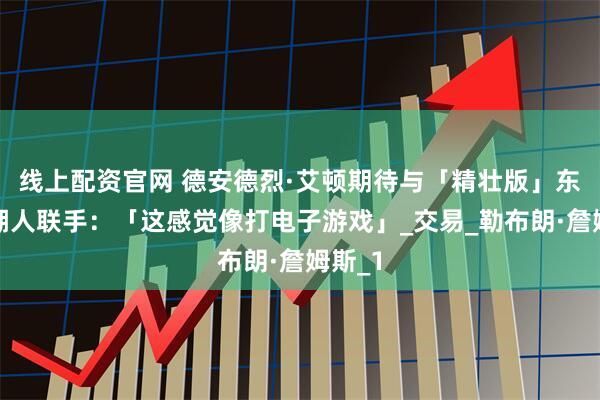 线上配资官网 德安德烈·艾顿期待与「精壮版」东契奇湖人联手：「这感觉像打电子游戏」_交易_勒布朗·詹姆斯_1