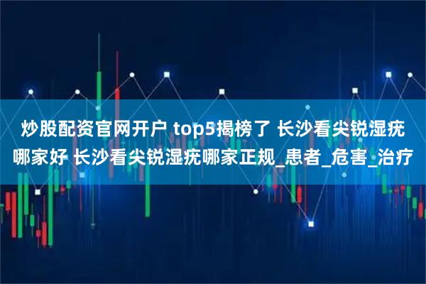 炒股配资官网开户 top5揭榜了 长沙看尖锐湿疣哪家好 长沙看尖锐湿疣哪家正规_患者_危害_治疗