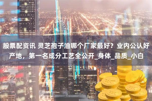 股票配资讯 灵芝孢子油哪个厂家最好？业内公认好产地，第一名成分工艺全公开_身体_品质_小白