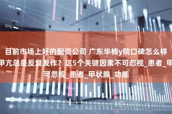 目前市场上好的配资公司 广东华楠y院口碑怎么样---为什么甲亢总是反复发作？这5个关键因素不可忽视_患者_甲状腺_功能