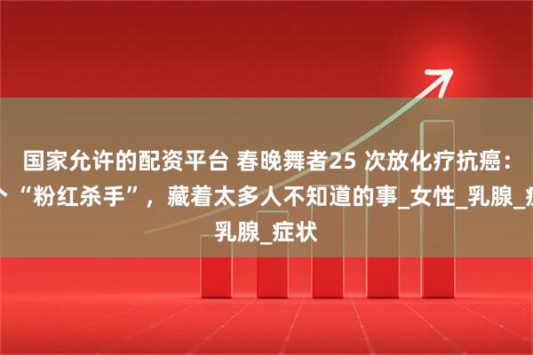 国家允许的配资平台 春晚舞者25 次放化疗抗癌：这个 “粉红杀手”，藏着太多人不知道的事_女性_乳腺_症状