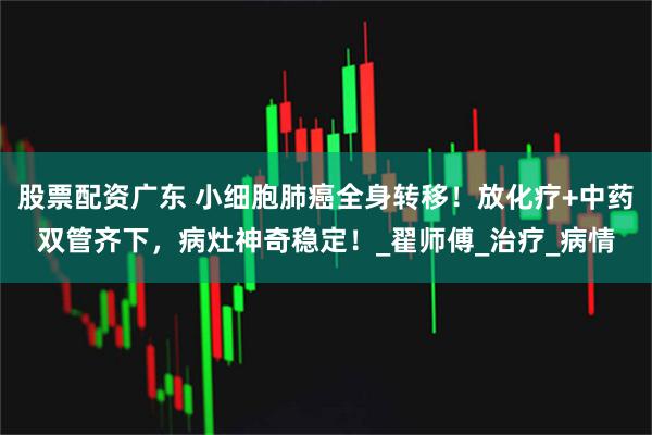 股票配资广东 小细胞肺癌全身转移！放化疗+中药双管齐下，病灶神奇稳定！_翟师傅_治疗_病情