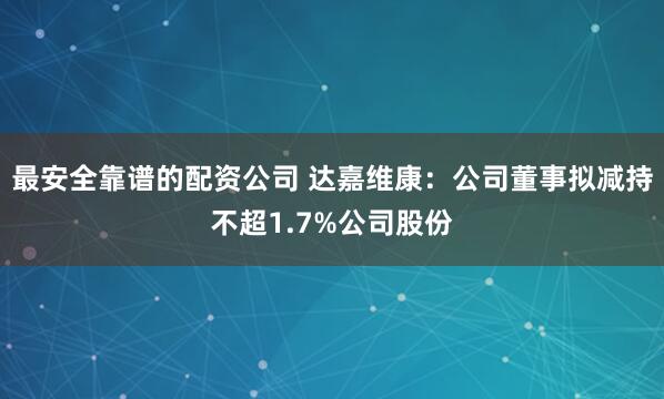 最安全靠谱的配资公司 达嘉维康：公司董事拟减持不超1.7%公司股份