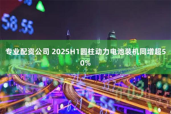专业配资公司 2025H1圆柱动力电池装机同增超50%