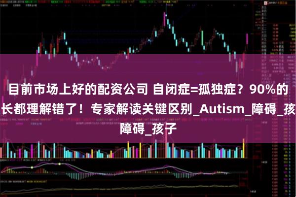 目前市场上好的配资公司 自闭症=孤独症？90%的家长都理解错了！专家解读关键区别_Autism_障碍_孩子