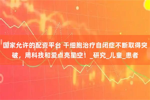 国家允许的配资平台 干细胞治疗自闭症不断取得突破，用科技和爱点亮星空！_研究_儿童_患者