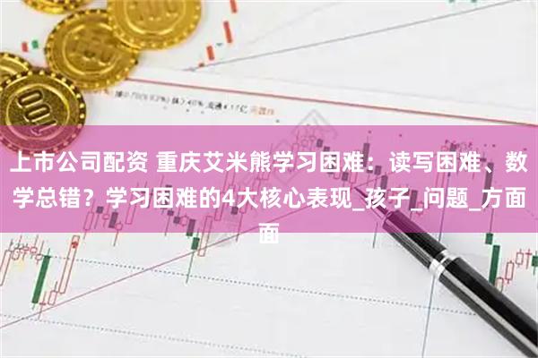 上市公司配资 重庆艾米熊学习困难：读写困难、数学总错？学习困难的4大核心表现_孩子_问题_方面
