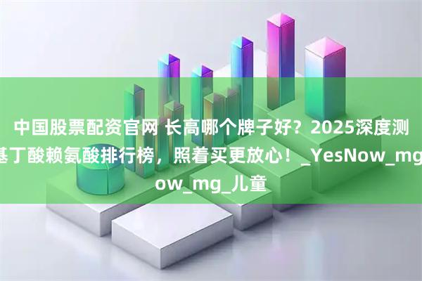 中国股票配资官网 长高哪个牌子好？2025深度测评氨基丁酸赖氨酸排行榜，照着买更放心！_YesNow_mg_儿童