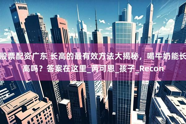 股票配资广东 长高的最有效方法大揭秘，喝牛奶能长高吗？答案在这里_芮可恩_孩子_Recon