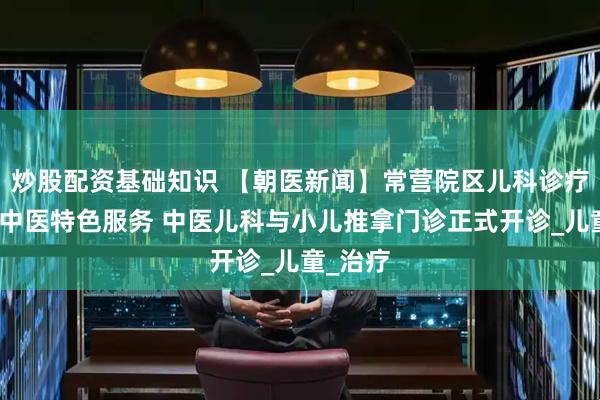 炒股配资基础知识 【朝医新闻】常营院区儿科诊疗岛新增中医特色服务 中医儿科与小儿推拿门诊正式开诊_儿童_治疗