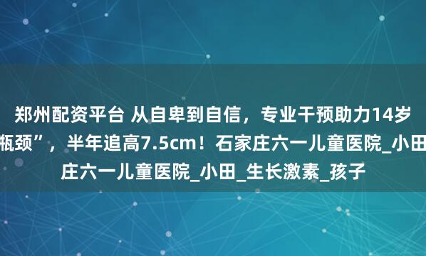 郑州配资平台 从自卑到自信，专业干预助力14岁男孩打破身高“瓶颈”，半年追高7.5cm！石家庄六一儿童医院_小田_生长激素_孩子