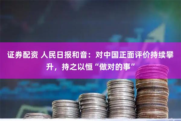 证券配资 人民日报和音：对中国正面评价持续攀升，持之以恒“做对的事”