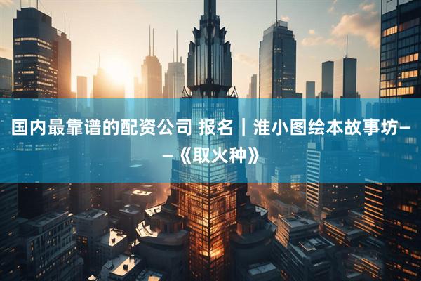 国内最靠谱的配资公司 报名｜淮小图绘本故事坊——《取火种》