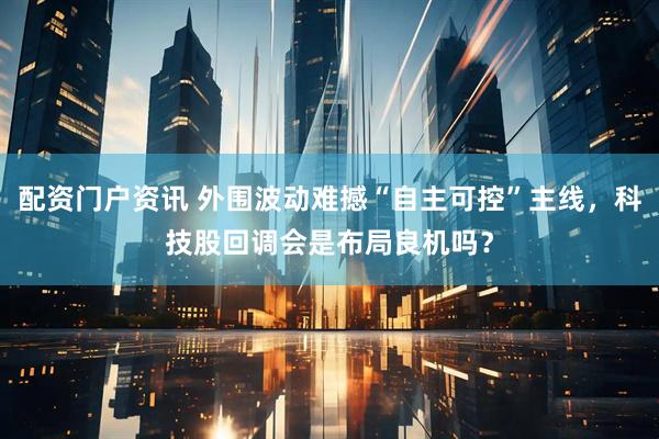 配资门户资讯 外围波动难撼“自主可控”主线，科技股回调会是布局良机吗？