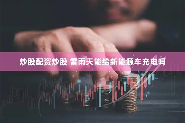 炒股配资炒股 雷雨天能给新能源车充电吗