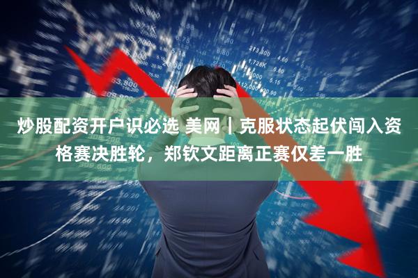 炒股配资开户识必选 美网｜克服状态起伏闯入资格赛决胜轮，郑钦文距离正赛仅差一胜