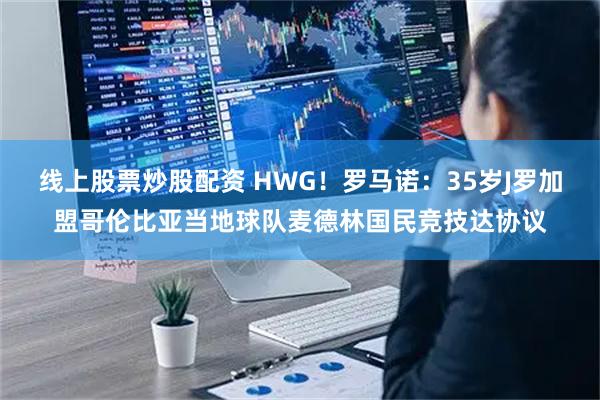 线上股票炒股配资 HWG！罗马诺：35岁J罗加盟哥伦比亚当地球队麦德林国民竞技达协议